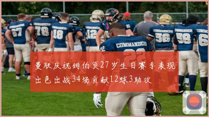 曼联庆祝姆伯莫27岁生日赛季表现出色出战34场贡献12球3助攻