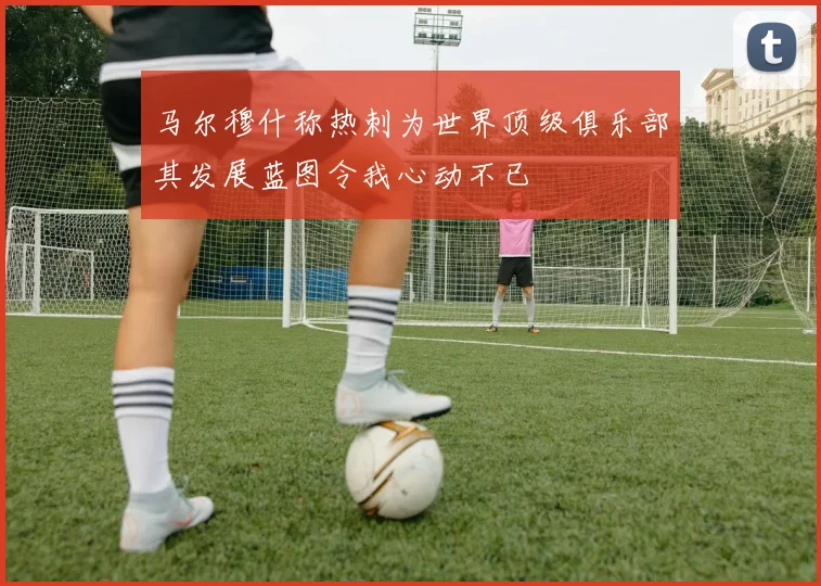 马尔穆什称热刺为世界顶级俱乐部其发展蓝图令我心动不已