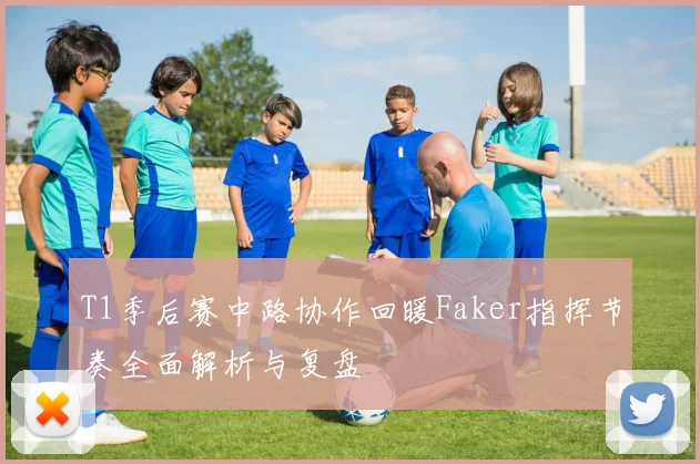 T1季后赛中路协作回暖Faker指挥节奏全面解析与复盘
