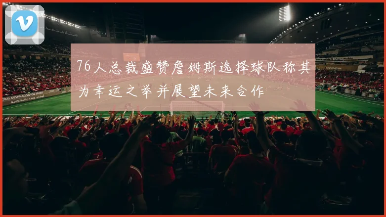 76人总裁盛赞詹姆斯选择球队称其为幸运之举并展望未来合作