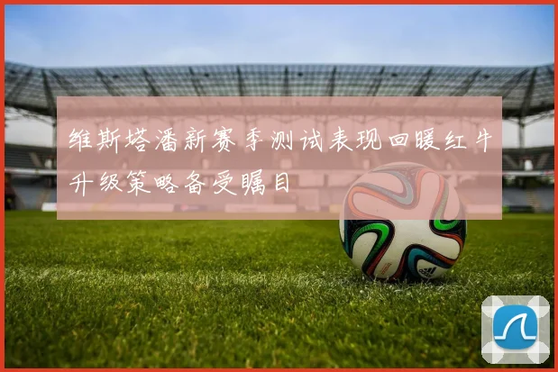 维斯塔潘新赛季测试表现回暖红牛升级策略备受瞩目